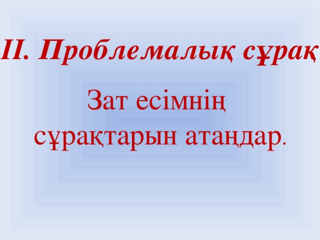 ІІ. Проблемалық сұрақ Зат есімнің сұрақтарын атаңдар .