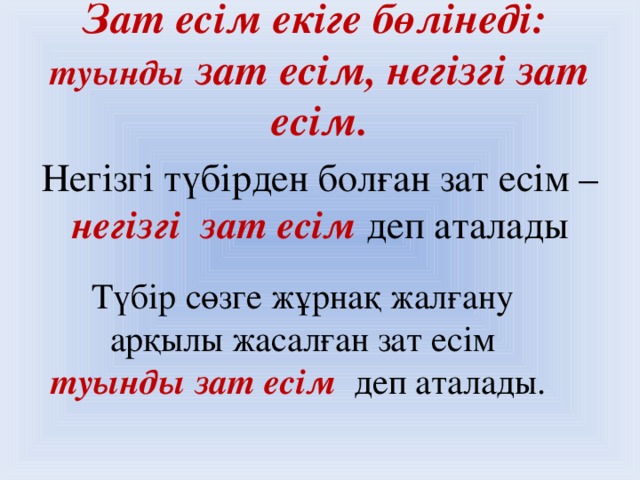 Зат есім екіге бөлінеді:  туынды зат есім, негізгі зат есім.   Негізгі түбірден болған зат есім – негізгі зат есім  деп аталады Түбір сөзге жұрнақ жалғану  арқылы жасалған зат есім туынды зат есім  деп аталады.