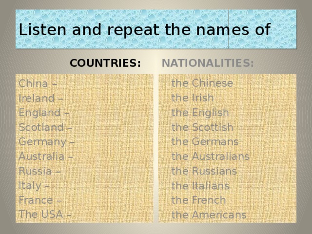 Listen and repeat the names of  COUNTRIES:  NATIONALITIES: China –  the Chinese Ireland –  the Irish England –  the English  the Scottish Scotland –  the Germans Germany –  the Australians Australia –  the Russians Russia –  the Italians Italy –  the French France – The USA –  the Americans