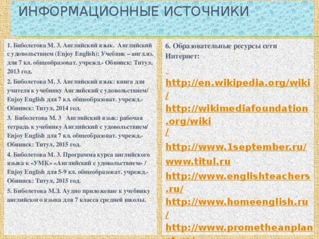 Информационные источники   6. Образовательные ресурсы сети Интернет: 1. Биболетова М. 3. Английский язык. Английский с удовольствием (Enjoy English): Учебник – англ.яз. для 7 кл. общеобразоват. учрежд.- Обнинск: Титул, 2013 год. 2. Биболетова М. 3. Английский язык: книга для учителя к учебнику Английский с удовольствием/ Enjoy English для 7 кл. общеобразоват. учрежд.- Обнинск: Титул, 2014 год.  http://en.wikipedia.org/wiki/ 3. Биболетова М. 3 Английский язык: рабочая тетрадь к учебнику Английский с удовольствием/ Enjoy English для 7 кл. общеобразоват. учрежд.- Обнинск: Титул, 2015 год. http://wikimediafoundation.org/wiki / http://www.1september.ru/ 4. Биболетова М. 3. Программа курса английского языка к «УМК» «Английский с удовольствием» / Enjoy English для 5-9 кл. общеобразоват. учрежд.- Обнинск: Титул, 2015 год.  5. Биболетова М.З. Аудио приложение к учебнику английского языка для 7 класса средней школы.   www.titul.ru  http://www.englishteachers.ru/  http://www.homeenglish.ru/ http://www.prometheanplanet.ru/ http://tea4er.ru.home http://www.edcommunity.ru/ http://www.britishcouncil.org/kids