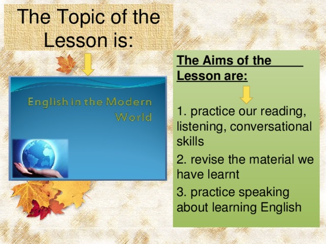 The Topic of the Lesson is: The Aims of the Lesson are: 1. practice our reading, listening, conversational skills 2. revise the material we have learnt 3. practice speaking about learning English