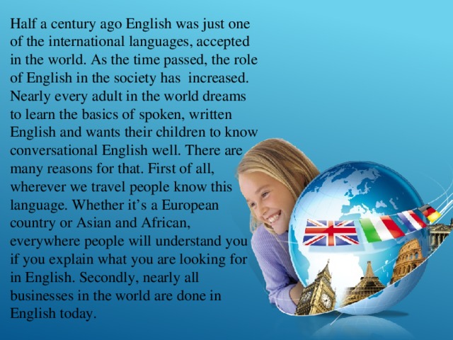 Half a century ago English was just one of the international languages, accepted in the world. As the time passed, the role of English in the society has increased. Nearly every adult in the world dreams to learn the basics of spoken, written English and wants their children to know conversational English well. There are many reasons for that. First of all, wherever we travel people know this language. Whether it’s a European country or Asian and African, everywhere people will understand you if you explain what you are looking for in English. Secondly, nearly all businesses in the world are done in English today. 