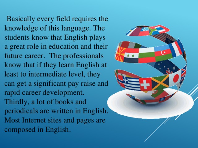   Basically every field requires the knowledge of this language. The students know that English plays a great role in education and their future career.  The professionals know that if they learn English at least to intermediate level, they can get a significant pay raise and rapid career development. Thirdly, a lot of books and periodicals are written in English. Most Internet sites and pages are composed in English. 