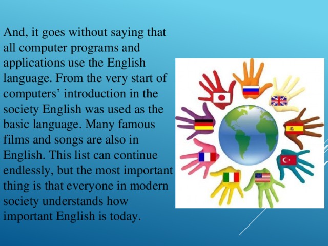 And, it goes without saying that all computer programs and applications use the English language. From the very start of computers’ introduction in the society English was used as the basic language. Many famous films and songs are also in English. This list can continue endlessly, but the most important thing is that everyone in modern society understands how important English is today.