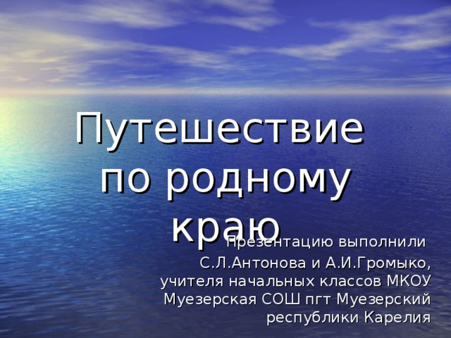 Путешествие  по родному краю Презентацию выполнили С.Л.Антонова и А.И.Громыко, учителя начальных классов МКОУ Муезерская СОШ пгт Муезерский республики Карелия