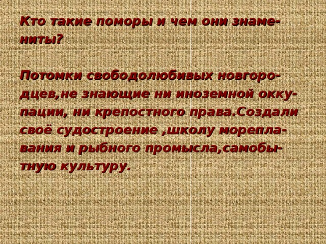 Кто такие поморы и чем они знаме- ниты?  Потомки свободолюбивых новгоро- дцев,не знающие ни иноземной окку- пации, ни крепостного права.Создали своё судостроение ,школу морепла- вания и рыбного промысла,самобы- тную культуру.