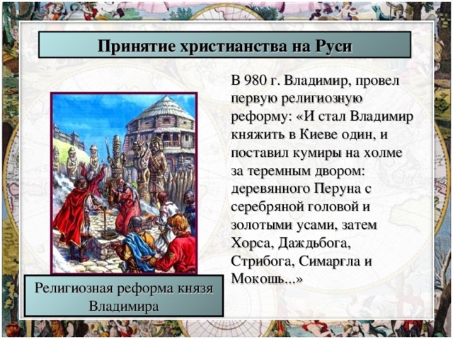 Принятие христианства на Руси В 980 г. Владимир, провел первую религиозную реформу: «И стал Владимир княжить в Киеве один, и поставил кумиры на холме за теремным двором: деревянного Перуна с серебряной головой и золотыми усами, затем Хорса, Даждьбога, Стрибога, Симаргла и Мокошь...» Религиозная реформа князя Владимира