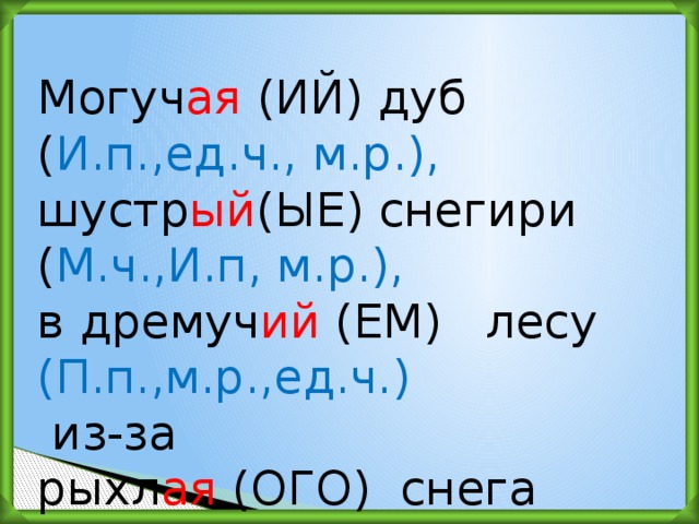 Могуч ая (ИЙ) дуб ( И.п.,ед.ч., м.р.),  шустр ый (ЫЕ) снегири ( М.ч.,И.п, м.р.), в дремуч ий (ЕМ)   лесу (П.п.,м.р.,ед.ч.)  из-за рыхл ая  (ОГО)  снега (Р.п., м.р.,ед.ч .)