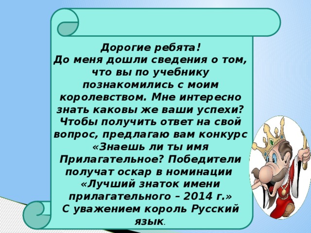 Дорогие ребята!  До меня дошли сведения о том, что вы по учебнику познакомились с моим королевством. Мне интересно знать каковы же ваши успехи? Чтобы получить ответ на свой вопрос, предлагаю вам конкурс «Знаешь ли ты имя Прилагательное? Победители получат оскар в номинации «Лучший знаток имени прилагательного – 2014 г.»  С уважением король Русский язык .