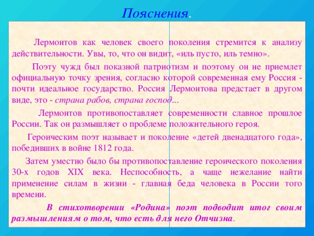 Пояснения .  Лермонтов как человек своего поколения стремится к анализу действительности. Увы, то, что он видит, «иль пусто, иль темно».  Поэту чужд был показной патриотизм и поэтому он не приемлет официальную точку зрения, согласно которой современная ему Россия - почти идеальное государство. Россия Лермонтова предстает в другом виде, это - страна рабов, страна господ...  Лермонтов противопоставляет современности славное прошлое России. Так он размышляет о проблеме положительного героя.  Героическим поэт называет и поколение «детей двенадцатого года», победивших в войне 1812 года.  Затем уместно было бы противопоставление героического поколения 30-х годов XIX века. Неспособность, а чаще нежелание найти применение силам в жизни - главная беда человека в России того времени.  В стихотворении «Родина» поэт подводит итог своим размышлениям о том, что есть для него Отчизна .