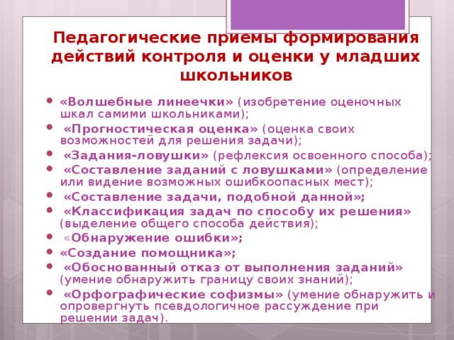 Педагогические приемы формирования действий контроля и оценки у младших школьников «Волшебные линеечки» (изобретение оценочных шкал самими школьниками);  «Прогностическая оценка» (оценка своих возможностей для решения задачи);  «Задания-ловушки» (рефлексия освоенного способа);  «Составление заданий с ловушками» (определение или видение возможных ошибкоопасных мест);  «Составление задачи, подобной данной»;  «Классификация задач по способу их решения» (выделение общего способа действия);  « Обнаружение ошибки»; «Создание помощника»;  «Обоснованный отказ от выполнения заданий» (умение обнаружить границу своих знаний);  «Орфографические софизмы» (умение обнаружить и опровергнуть псевдологичное рассуждение при решении задач).