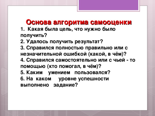 Основа алгоритма самооценки 1. Какая была цель, что нужно было получить? 2. Удалось получить результат? 3. Справился полностью правильно или с незначительной ошибкой (какой, в чём)? 4. Справился самостоятельно или с чьей - то помощью (кто помогал, в чём)? 5. Каким умением пользовался? 6. На каком уровне успешности выполнено задание?