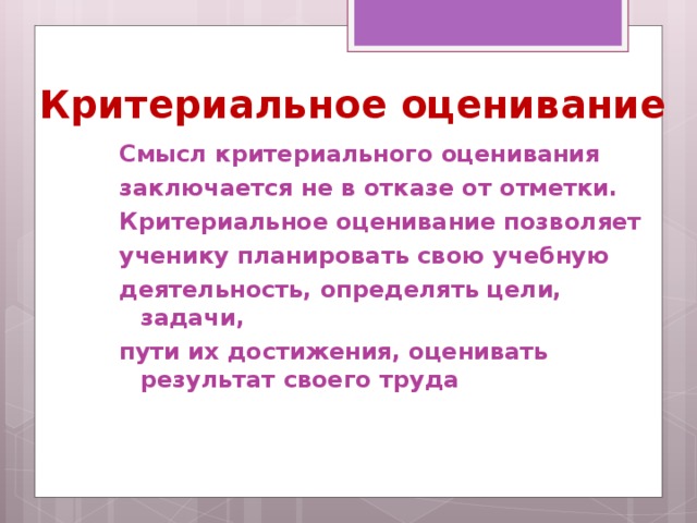 Критериальное оценивание Смысл критериального оценивания заключается не в отказе от отметки. Критериальное оценивание позволяет ученику планировать свою учебную деятельность, определять цели, задачи, пути их достижения, оценивать результат своего труда