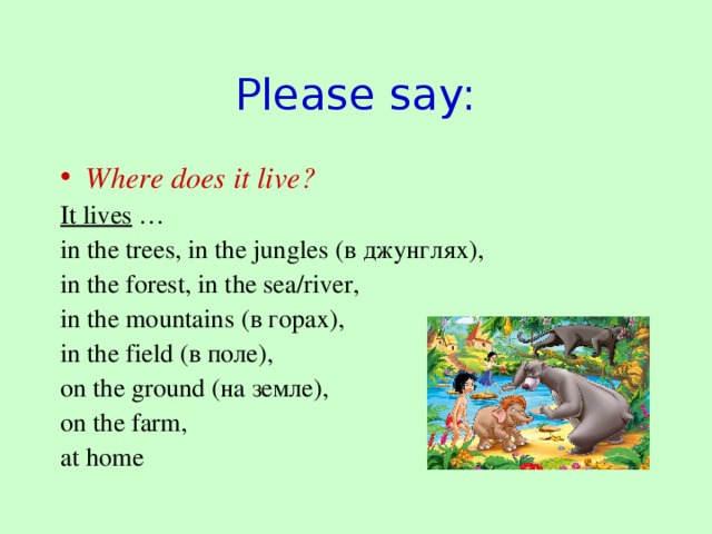Please say: Where does it live? It lives … in the trees, in the jungles (в джунглях) , in the forest, in the sea/river, in the mountains (в горах), in the field (в поле), on the ground (на земле) , on the farm, at home