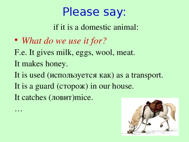 Please say:   if it is a domestic animal: What do we use it for? F.e. It gives milk, eggs, wool, meat. It makes honey. It is used (используется как) as a transport. It is a guard (сторож) in our house. It catches (ловит) mice. …