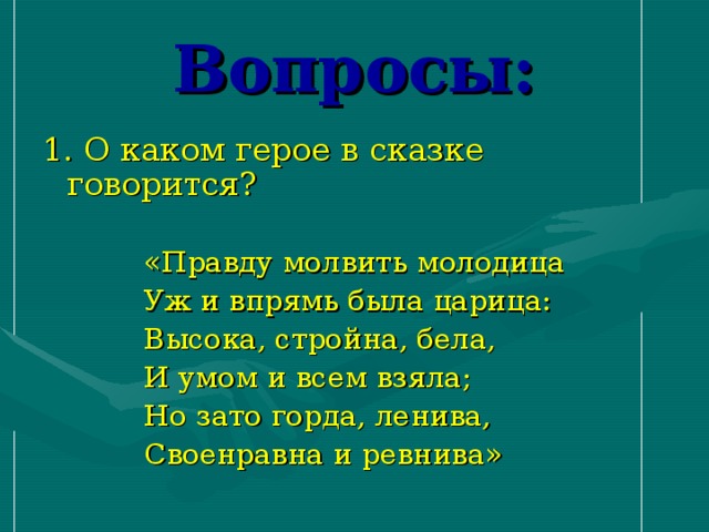 Вопросы: 1. О каком герое в сказке говорится?  «Правду молвить молодица  Уж и впрямь была царица:  Высока, стройна, бела,  И умом и всем взяла;  Но зато горда, ленива,  Своенравна и ревнива»