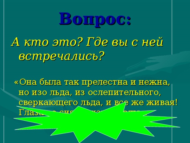 Вопрос: А кто это? Где вы с ней встречались?  «Она была так прелестна и нежна, но изо льда, из ослепительного, сверкающего льда, и все же живая! Глаза ее сияли, как звезды».