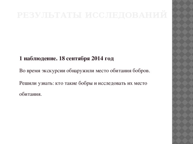 Результаты исследований 1 наблюдение. 18 сентября 2014 год Во время экскурсии обнаружили место обитания бобров. Решили узнать: кто такие бобры и исследовать их место обитания.