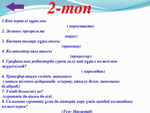 2-топ 1.Көп пернелі құрылғы  ( пернетақта) 2. Зиянкес программа  (вирус) 3. Баспаға шығару құрылғысы.  (принтер) 4. Компьютер ақылшысы  (процессор) 5. Графикалық редакторда сурет салу қай құрал көмегімен жүргізіледі?  ( қарындаш) 6. Трансформация сөзінің мағынасы  (латын тілінен аударғанда өзгерту, айналу деген мағынаны білдіреді) 7. Үзінді дегеніміз не?  (суреттің бөлінген бөлігі) 8. Салынған суреттің ұсақ бөліктерін көру үшін қандай команданы көмегі керек?  (Түр- Масштаб )