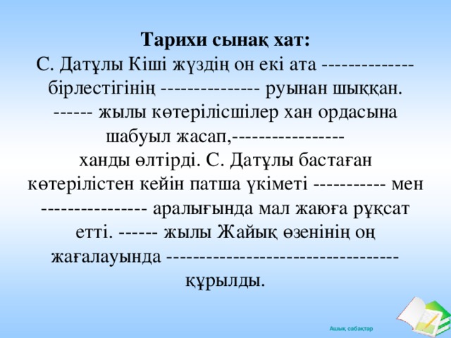 Тарихи сынақ хат:  С. Датұлы Кіші жүздің он екі ата -------------- бірлестігінің --------------- руынан шыққан. ------ жылы көтерілісшілер хан ордасына шабуыл жасап,-----------------  ханды өлтірді. С. Датұлы бастаған көтерілістен кейін патша үкіметі ----------- мен ---------------- аралығында мал жаюға рұқсат етті. ------ жылы Жайық өзенінің оң жағалауында ----------------------------------- құрылды.