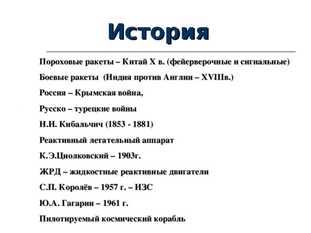 История Пороховые ракеты – Китай X в. (фейерверочные и сигнальные) Боевые ракеты (Индия против Англии – XVIII в.) Россия – Крымская война, Русско – турецкие войны Н.И. Кибальчич (1853 - 1881) Реактивный летательный аппарат К.Э.Циолковский – 1903г. ЖРД – жидкостные реактивные двигатели С.П. Королёв – 1957 г. – ИЗС Ю.А. Гагарин – 1961 г. Пилотируемый космический корабль