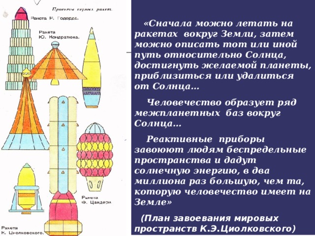 «Сначала можно летать на ракетах вокруг Земли, затем можно описать тот или иной путь относительно Солнца, достигнуть желаемой планеты, приблизиться или удалиться от Солнца…  Человечество образует ряд межпланетных баз вокруг Солнца…  Реактивные приборы завоюют людям беспредельные пространства и дадут солнечную энергию, в два миллиона раз большую, чем та, которую человечество имеет на Земле»  (План завоевания мировых пространств К.Э.Циолковского)