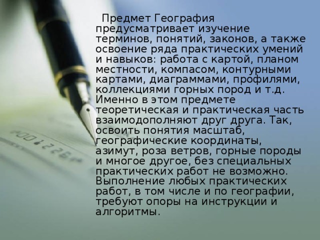 Предмет География предусматривает изучение терминов, понятий, законов, а также освоение ряда практических умений и навыков: работа с картой, планом местности, компасом, контурными картами, диаграммами, профилями, коллекциями горных пород и т.д. Именно в этом предмете теоретическая и практическая часть взаимодополняют друг друга. Так, освоить понятия масштаб, географические координаты, азимут, роза ветров, горные породы и многое другое, без специальных практических работ не возможно. Выполнение любых практических работ, в том числе и по географии, требуют опоры на инструкции и алгоритмы.