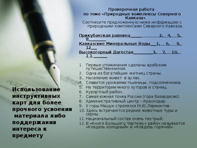 Проверочная работа по теме «Природные комплексы Северного Кавказа» Соотнесите предложенную ниже информацию с природными комплексами Северного Кавказа. Прикубанская равнина______ 2, 4, 5, 8_________ Кавказские Минеральные Воды___1, 6, 9, 12___ Высокогорный Дагестан__________3, 7, 10, 1 1 _______ Первые упоминания сделаны арабским путешественником. Одна из богатейших житниц страны. Население живет в аулах. Славится урожаями пшеницы, подсолнечника. На территории много хуторов и станиц. Курортный район. Самая южная точка России (гора Базардюзю). Административный центр – Краснодар. У горы Машук стрелялся М.Ю.Лермонтов. Здесь встречаются редкие животные туры и серны. Национальный состав очень пестрый. В «Книге Большого Чертежу» район называется «Кладезь холодный» и «Кладезь горячий». Использование инструктивных карт для более прочного усвоения материала либо поддержания интереса к предмету