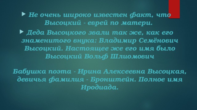 Не очень широко известен факт, что Высоцкий - еврей по матери.  Деда Высоцкого звали так же, как его знаменитого внука: Владимир Семёнович Высоцкий. Настоящее же его имя было Высоцкий Вольф Шлиомович   Бабушка поэта - Ирина Алексеевна Высоцкая, девичья фамилия - Бронштейн. Полное имя Иродиада.