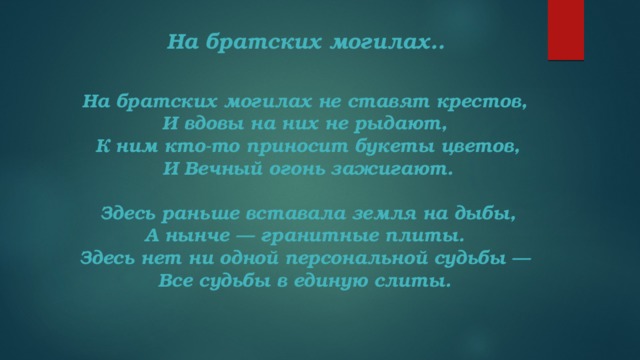 На братских могилах..  На братских могилах не ставят крестов,   И вдовы на них не рыдают,   К ним кто-то приносит букеты цветов,  И Вечный огонь зажигают.    Здесь раньше вставала земля на дыбы,   А нынче — гранитные плиты.   Здесь нет ни одной персональной судьбы —   Все судьбы в единую слиты. 