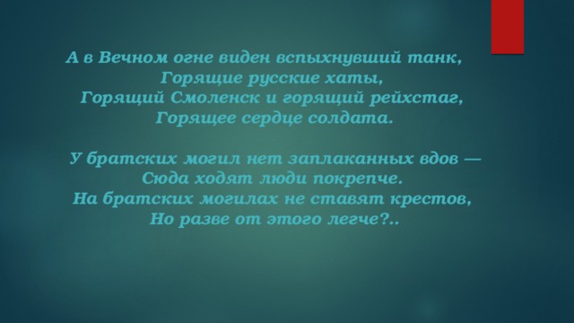 А в Вечном огне виден вспыхнувший танк,   Горящие русские хаты,   Горящий Смоленск и горящий рейхстаг,   Горящее сердце солдата.    У братских могил нет заплаканных вдов —   Сюда ходят люди покрепче.   На братских могилах не ставят крестов,   Но разве от этого легче?..