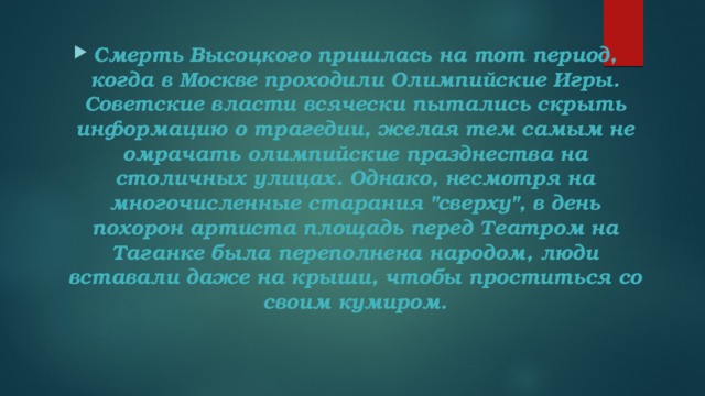 Смерть Высоцкого пришлась на тот период, когда в Москве проходили Олимпийские Игры. Советские власти всячески пытались скрыть информацию о трагедии, желая тем самым не омрачать олимпийские празднества на столичных улицах. Однако, несмотря на многочисленные старания 