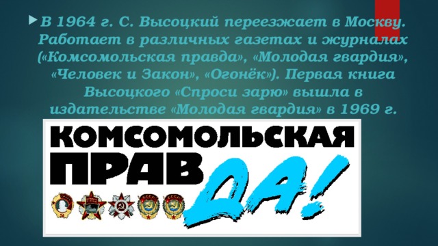 В 1964 г. С. Высоцкий переезжает в Москву. Работает в различных газетах и журналах («Комсомольская правда», «Молодая гвардия», «Человек и Закон», «Огонёк»). Первая книга Высоцкого «Спроси зарю» вышла в издательстве «Молодая гвардия» в 1969 г.