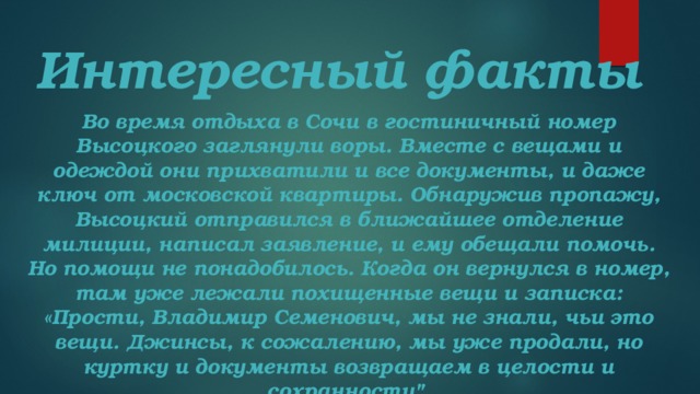 Интересный факты Во время отдыха в Сочи в гостиничный номер Высоцкого заглянули воры. Вместе с вещами и одеждой они прихватили и все документы, и даже ключ от московской квартиры. Обнаружив пропажу, Высоцкий отправился в ближайшее отделение милиции, написал заявление, и ему обещали помочь. Но помощи не понадобилось. Когда он вернулся в номер, там уже лежали похищенные вещи и записка: «Прости, Владимир Семенович, мы не знали, чьи это вещи. Джинсы, к сожалению, мы уже продали, но куртку и документы возвращаем в целости и сохранности