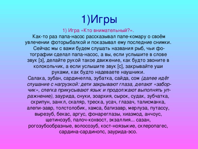 1)Игры 1)  Игра «Кто внимательный?».  Как-то раз папа-насос рассказывал папе-комару о своём увлечении фоторыбалкой и показывал ему последние снимки. Сейчас мы с вами будем слушать названия рыб, чьи фо­тографии сделал папа-насос, а вы, если услышите в слове звук [з], делайте рукой такое движение, как будто звоните в коло­кольчик, а если услышите звук [с], закрывайте уши руками, как будто надеваете наушники. Салака, зубан, сардинелла, зубатка, сайда, сом (далее идёт слушание с нагрузкой: дети закрывают глаза, делают «забор­чик», слегка прикусывают язык и продолжают выполнять уп­ражнение), заурида, снуки, зоархия, сырок, судак, зубчатка, скрипун, занкл, скаляр, треска, усач, глазач, талисманка, алепи-завр, толстолобик, хамса, батизавр, мерлуза, путассу, вырезуб, бекас, аргус, фонареглазы, хиазмод, анчоус, щетинозуб, палоч-кохвост, экзаллия... сазан, рогозубообразные, волосозуб, кост-ноязыкие, склеропагес, сардина-сардинопс, заурида-эсо.