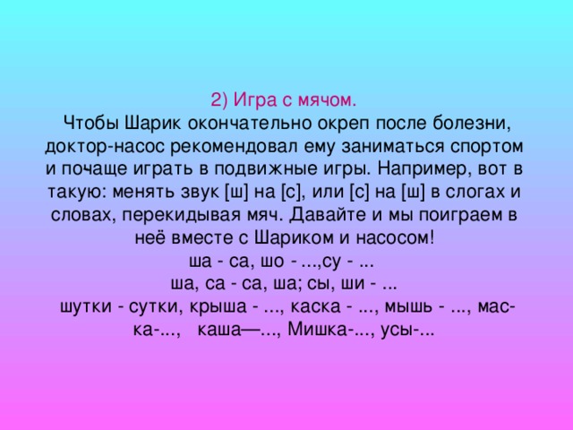 2) Игра с мячом.  Чтобы Шарик окончательно окреп после болез­ни, доктор-насос рекомендовал ему заниматься спортом и по­чаще играть в подвижные игры. Например, вот в такую: менять звук [ш] на [с], или [с] на [ш] в слогах и словах, перекидывая мяч. Давайте и мы поиграем в неё вместе с Шариком и насосом! ша - са, шо - ...,су - ...  ша, са - са, ша; сы, ши - ... шутки - сутки, крыша - ..., каска - ..., мышь - ..., мас­ка-..., каша—..., Мишка-..., усы-...