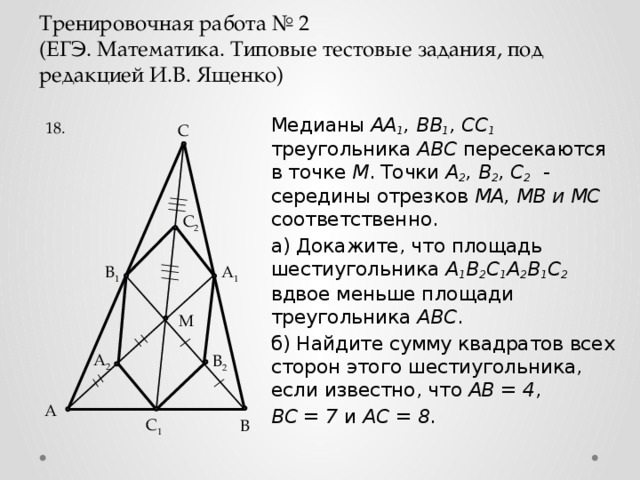 Тренировочная работа № 2  (ЕГЭ. Математика. Типовые тестовые задания, под редакцией И.В. Ященко) Медианы AA 1 , BB 1 , CC 1  треугольника ABC пересекаются в точке M . Точки A 2 , B 2 , C 2  - середины отрезков МА, МВ и МС соответственно. а) Докажите, что площадь шестиугольника A 1 B 2 C 1 A 2 B 1 C 2  вдвое меньше площади треугольника ABC . б) Найдите сумму квадратов всех сторон этого шестиугольника, если известно, что AB = 4 , BC = 7 и АС = 8 . 18. C C 2 A 1 B 1 M A 2 B 2 А C 1 B 4