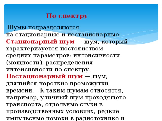 По спектру  Шумы подразделяются на стационарные и нестационарные: Стационарный шум   — шум, который характеризуется постоянством средних параметров: интенсивности (мощности), распределения интенсивности по спектру. Нестационарный шум   — шум, длящийся короткие промежутки времени. К таким шумам относятся, например, уличный шум проходящего транспорта, отдельные стуки в производственных условиях, редкие импульсные помехи в радиотехнике и т. п.