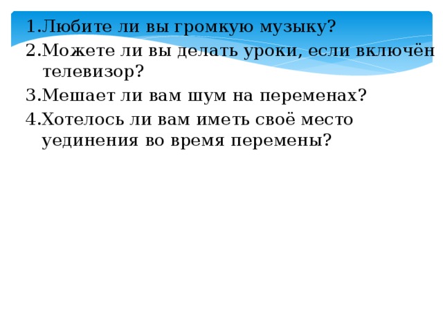 1.Любите ли вы громкую музыку? 2.Можете ли вы делать уроки, если включён телевизор? 3.Мешает ли вам шум на переменах? 4.Хотелось ли вам иметь своё место уединения во время перемены?  Вопросы анкеты