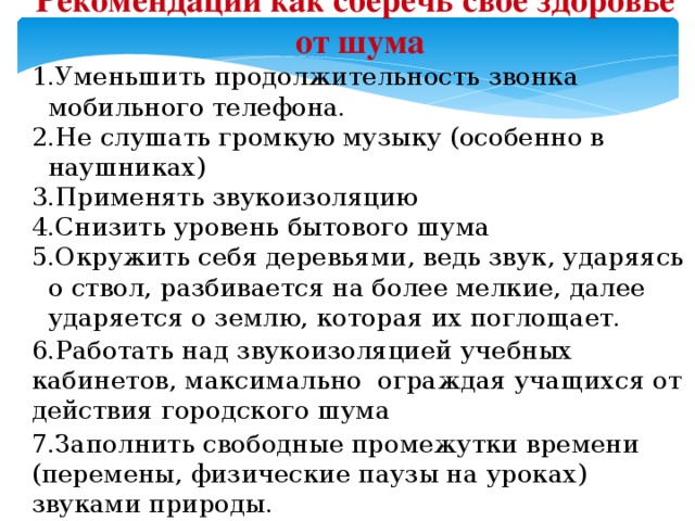 Рекомендации как сберечь свое здоровье от шума Уменьшить продолжительность звонка мобильного телефона. Не слушать громкую музыку (особенно в наушниках) Применять звукоизоляцию Снизить уровень бытового шума Окружить себя деревьями, ведь звук, ударяясь о ствол, разбивается на более мелкие, далее ударяется о землю, которая их поглощает.  6.Работать над звукоизоляцией учебных кабинетов, максимально ограждая учащихся от действия городского шума 7.Заполнить свободные промежутки времени (перемены, физические паузы на уроках) звуками природы.