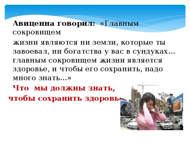 Авиценна говорил: «Главным сокровищем  жизни являются ни земли, которые ты завоевал, ни богатства у вас в сундуках... главным сокровищем жизни является здоровье, и чтобы его сохранить, надо много знать...»  Что мы должны знать,  чтобы сохранить здоровье?