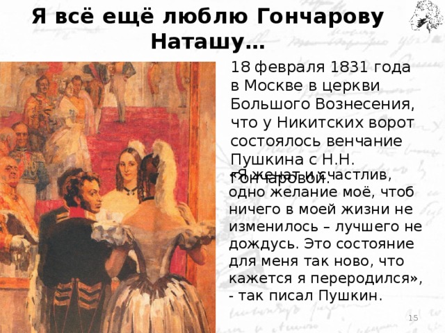 Я всё ещё люблю Гончарову Наташу… 18 февраля 1831 года в Москве в церкви Большого Вознесения, что у Никитских ворот состоялось венчание Пушкина с Н.Н. Гончаровой. «Я женат и счастлив, одно желание моё, чтоб ничего в моей жизни не изменилось – лучшего не дождусь. Это состояние для меня так ново, что кажется я переродился», - так писал Пушкин.