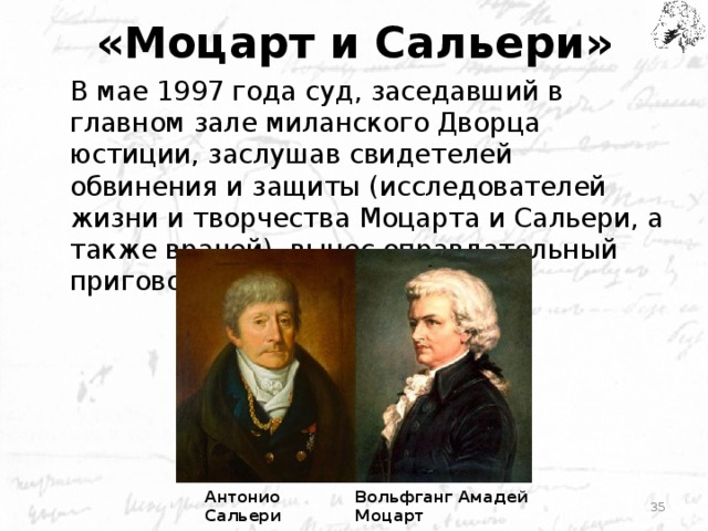 «Моцарт и Сальери» В мае 1997 года суд, заседавший в главном зале миланского Дворца юстиции, заслушав свидетелей обвинения и защиты (исследователей жизни и творчества Моцарта и Сальери, а также врачей), вынес оправдательный приговор: не убивал . Антонио Сальери Вольфганг Амадей Моцарт
