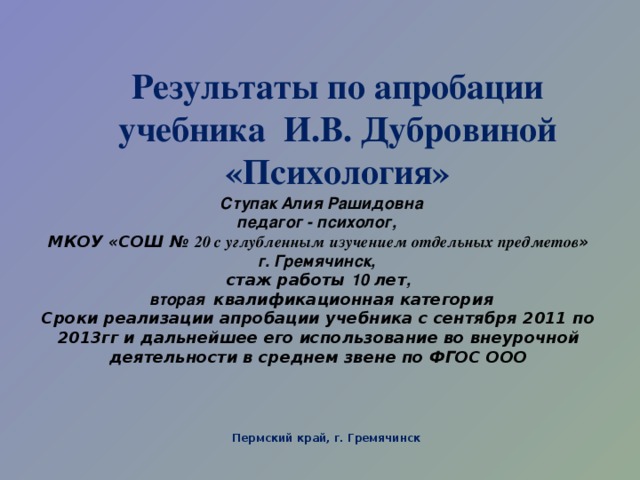 Результаты по апробации учебника И.В. Дубровиной «Психология»     Ступак Алия Рашидовна  педагог - психолог,  МКОУ «СОШ № 20 с углубленным изучением отдельных предметов »  г. Гремячинск,  стаж работы 10 лет ,   вторая квалификационная категория  Сроки реализации апробации учебника с сентября 2011 по 2013гг и дальнейшее его использование во внеурочной деятельности в среднем звене по ФГОС ООО   Пермский край, г. Гремячинск