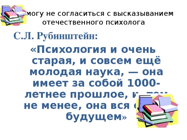 Не могу не согласиться с высказыванием отечественного психолога  С.Л. Рубинштейн: «Психология и очень старая, и совсем ещё молодая наука, — она имеет за собой 1000-летнее прошлое, и, тем не менее, она вся ещё в будущем »