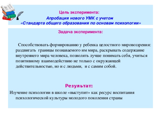 Цель эксперимента:   Апробация нового УМК с учетом  «Стандарта общего образования по основам психологии» Задача эксперимента:   Способствовать формированию у ребенка целостного мировоззрения: раздвигать границы познаваемого им мира, раскрывать содержание внутреннего мира человека, позволять лучше понимать себя, учиться позитивному взаимодействию не только с окружающей действительностью, но и с людьми, и с самим собой. Результат: Изучение психологии в школе «выступит» как ресурс воспитания психологической культуры молодого поколения страны