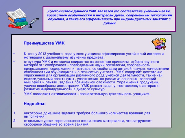 Достоинством данного УМК является его соответствие учебным целям, возрастным особенностям и интересам детей, современным технологиям обучения, а также его эффективность при индивидуальных занятиях с детьми     Преимущества УМК  К концу 2013 учебного года у всех учащихся сформирован устойчивый интерес и мотивация к дальнейшему изучению предмета ;  структура УМК и методика опирается на основные принципы отбора научного материала : сообразность преподавания науки психологии, сообразность преподавания содержания и методов со свойствами детской натуры, личностными особенностями обучающихся и с личностью учителя . УМК содержит достаточно упражнений для организации различного рода учебной деятельности, такие как индивидуальный практикумы , упражнения на развитие основных операций мышления и памяти, задания повышенной сложности. Упражнения продуманы, удачно подобраны иллюстрации. УМК решает задачу, поставленную авторами: развитие индивидуальности в диалоге культур. УМК позволяет активизировать познавательную деятельность учащихся.   Недочёты: