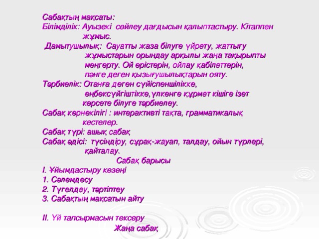 Сабақтың мақсаты:  Білімділік: Ауызекі сөйлеу дағдысын қалыптастыру. Кітаппен  жұмыс.  Дамытушылық: Сауатты жаза білуге үйрету, жаттығу  жұмыстарын орындау арқылы жаңа тақырыпты  меңгерту. Ой өрістерін, ойлау қабілеттерін,  пәнге деген қызығушылықтарын ояту.  Тәрбиелік: Отанға деген сүйіспеншілікке,  еңбексүйгіштікке,үлкенге құрмет кішіге ізет  көрсете білуге тәрбиелеу.  Сабақ көрнекілігі : интерактивті тақта, грамматикалық  кестелер.  Сабақ түрі: ашық сабақ  Сабақ әдісі: түсіндіру, сұрақ-жауап, талдау, ойын түрлері,  қайталау.  Сабақ барысы  І. Ұйымдастыру кезеңі  1. Сәлемдесу  2. Түгелдеу, тәртіптеу  3. Сабақтың мақсатын айту   ІІ. Үй тапсырмасын тексеру  Жаңа сабақ