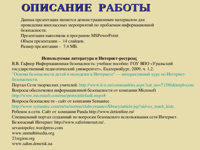 ОПИСАНИЕ РАБОТЫ  Данная презентация является демонстрационным материалом для проведения внеклассных мероприятий по проблемам информационной безопасности. Презентация выполнена в программе MSPowerPoint Объем презентации – 14 слайдов. Размер презентации – 7,4 МБ.  Используемая литература и Интернет-ресурсы : В.В. Гафнер Информационная безопасность: учебное пособие: ГОУ ВПО «Уральский государственный педагогический университет», Екатеринбург, 2009, ч. 1,2. 