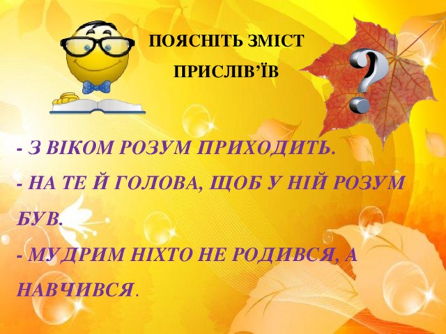 ПОЯСНІТЬ ЗМІСТ ПРИСЛІВ’ЇВ - З ВІКОМ РОЗУМ ПРИХОДИТЬ. - НА ТЕ Й ГОЛОВА, ЩОБ У НІЙ РОЗУМ БУВ. - МУДРИМ НІХТО НЕ РОДИВСЯ, А НАВЧИВСЯ .